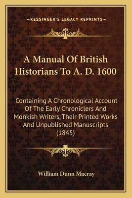 A Manual Of British Historians To A. D. 1600: Containing A Chronological Account Of The Early Chroniclers And Monkish Writers, Their Printed Works And Unpublished Manuscripts (1845) - Macray, William Dunn