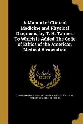 A Manual of Clinical Medicine and Physical Diagnosis, by T. H. Tanner. To Which is Added The Code of Ethics of the American Medical Association - Tanner, Thomas Hawkes 1824-1871, and American Medical Association Code of Et (Creator)