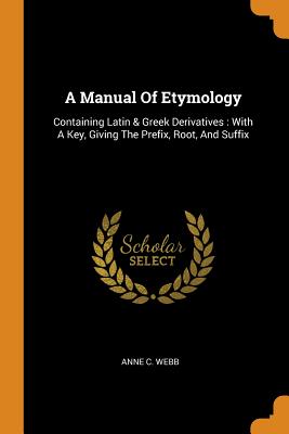 A Manual of Etymology: Containing Latin & Greek Derivatives: With a Key, Giving the Prefix, Root, and Suffix - Webb, Anne C