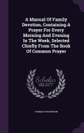 A Manual Of Family Devotion, Containing A Prayer For Every Morning And Evening In The Week, Selected Chiefly From The Book Of Common Prayer