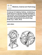 A Manual of Materia Medica, Containing a Brief Account of All the Simples Directed in the London and Edinburgh Dispensatories, with Their Several Preparations and the Principal Compositions Into Which They Enter, by J. Aikin, M.D