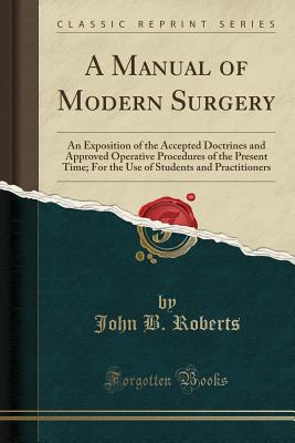 A Manual of Modern Surgery: An Exposition of the Accepted Doctrines and Approved Operative Procedures of the Present Time; For the Use of Students and Practitioners (Classic Reprint) - Roberts, John B