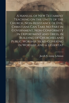 A Manual of New Testament Teaching on the Unity of the Church, Non-resistance of Evil, Christians can Take no Part in Government, Non-conformity in Deportment and Dress, in Building of Churches and Public Worship, Head-covering in Worship, and a Dissertat - Lehman, Jacob S