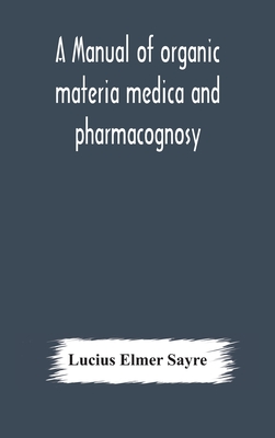 A manual of organic materia medica and pharmacognosy; an introduction to the study of the vegetable kingdom and the vegetable and animal drugs (with syllabus of inorganic remedial agents) comprising the botanical and physical characteristics, source... - Elmer Sayre, Lucius