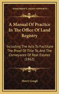 A Manual of Practice in the Office of Land Registry: Including the Acts to Facilitate the Proof of Title To, and the Conveyance of Real Estates (1862)