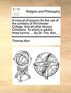 A Manual of Prayers for the Use of the Scholars of Winchester College. and All Other Devout Christians. to Which Is Added, Three Hymns, ... by Dr. Tho. Ken, ...
