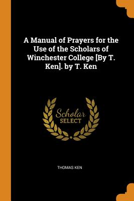 A Manual of Prayers for the Use of the Scholars of Winchester College [By T. Ken]. by T. Ken - Ken, Thomas