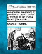 A Manual of Procedure by Provisional Order: Under or Relating to the Public Health (Ireland) ACT ... - Cotton, Charles Philip