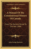 A Manual of the Constitutional History of Canada from the Earliest Period to the Year 1888