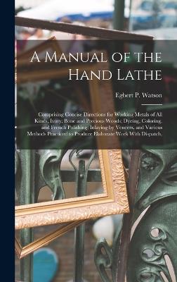 A Manual of the Hand Lathe: Comprising Concise Directions for Working Metals of all Kinds, Ivory, Bone and Precious Woods; Dyeing, Coloring, and French Polishing; Inlaying by Veneers, and Various Methods Practiced to Produce Elaborate Work With Dispatch, - Watson, Egbert P