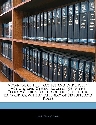 A Manual of the Practice and Evidence in Actions and Other Proceedings in the County Courts, Including the Practice in Bankruptcy, with an Appendix of Statutes and Rules - Davis, James Edward