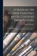 A Manual on Flower Painting in Oil Colours From Nature: With Instructions for Preliminary Practice: Also a Section on Flower Painting in Water Colours, Etc. ...