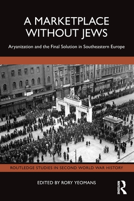 A Marketplace Without Jews: Aryanization and the Final Solution in Southeastern Europe - Yeomans, Rory (Editor)