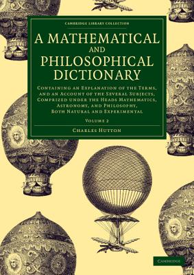 A Mathematical and Philosophical Dictionary: Containing an Explanation of the Terms, and an Account of the Several Subjects, Comprized under the Heads Mathematics, Astronomy, and Philosophy, Both Natural and Experimental - Hutton, Charles