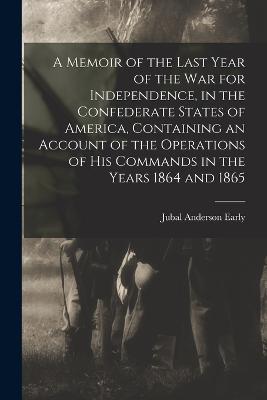 A Memoir of the Last Year of the war for Independence, in the Confederate States of America, Containing an Account of the Operations of his Commands in the Years 1864 and 1865 - Early, Jubal Anderson