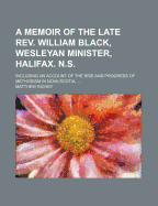 A Memoir of the Late REV. William Black, Wesleyan Minister, Halifax. N.S.: Including an Account of the Rise and Progress of Methodism in Nova Scotia,