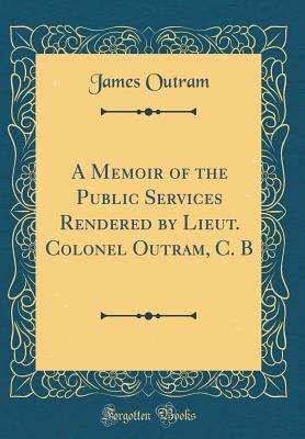 A Memoir of the Public Services Rendered by Lieut. Colonel Outram, C. B (Classic Reprint) - Outram, James, Sir