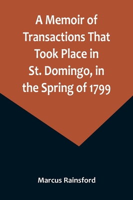 A Memoir of Transactions That Took Place in St. Domingo, in the Spring of 1799; Affording an Idea of the Present State of that Country, the Real Character of Its Black Governor, Toussaint L'ouverture, and the Safety of our West-India Islands, from... - Rainsford, Marcus