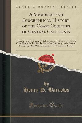 A Memorial and Biographical History of the Coast Counties of Central California: Containing a History of This Important Section of the Pacific Coast from the Earliest Period of Its Discovery to the Present Time, Together with Glimpses of Its Auspicious Fu - Barrows, Henry D