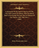 A Memorial Of The Patriot-Martyrs Of The City And County Of Albany, Who Sacrificed Their Lives During The Late War In Defense Of Our Nation, 1861-1865 Part 1 (1866)