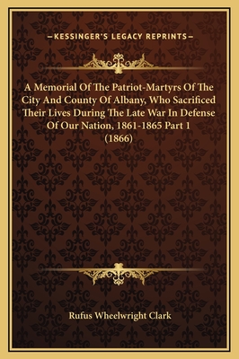 A Memorial Of The Patriot-Martyrs Of The City And County Of Albany, Who Sacrificed Their Lives During The Late War In Defense Of Our Nation, 1861-1865 Part 1 (1866) - Clark, Rufus Wheelwright