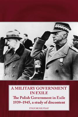 A Military Government in Exile: The Polish Government in Exile 1939-1945, a Study of Discontent - McGilvray, Evan