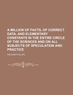 A Million of Facts, of Correct Data, and Elementary Constants, in the Entire Circle of Sciences, and on All Subjects of Speculation and Practice - Phillips, Richard