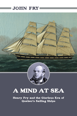 A Mind at Sea: Henry Fry and the Glorious Era of Quebec's Sailing Ships - Fry, John