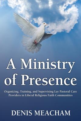 A Ministry of Presence: Organizing, Training, and Supervising Lay Pastoral Care Providers in Liberal Religious Faith Communities - Meacham, Denis