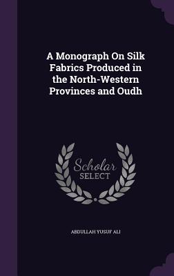 A Monograph On Silk Fabrics Produced in the North-Western Provinces and Oudh - Ali, Abdullah Yusuf