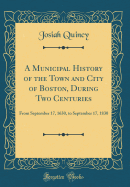 A Municipal History of the Town and City of Boston, During Two Centuries: From September 17, 1630, to September 17, 1830 (Classic Reprint)