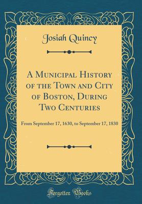 A Municipal History of the Town and City of Boston, During Two Centuries: From September 17, 1630, to September 17, 1830 (Classic Reprint) - Quincy, Josiah