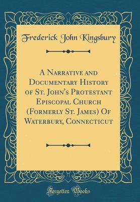 A Narrative and Documentary History of St. John's Protestant Episcopal Church (Formerly St. James) of Waterbury, Connecticut (Classic Reprint) - Kingsbury, Frederick John