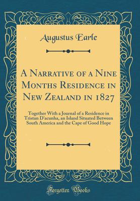 A Narrative of a Nine Months Residence in New Zealand in 1827: Together with a Journal of a Residence in Tristan d'Acunha, an Island Situated Between South America and the Cape of Good Hope (Classic Reprint) - Earle, Augustus