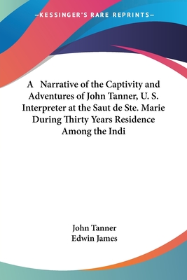 A Narrative of the Captivity and Adventures of John Tanner, U. S. Interpreter at the Saut de Ste. Marie During Thirty Years Residence Among the Indi - Tanner, John, and James, Edwin (Editor)