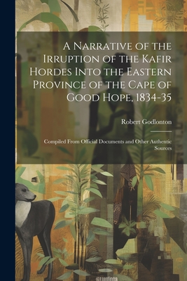 A Narrative of the Irruption of the Kafir Hordes Into the Eastern Province of the Cape of Good Hope, 1834-35: Compiled From Official Documents and Other Authentic Sources - Godlonton, Robert