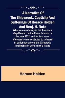 A Narrative of the Shipwreck, Captivity and Sufferings of Horace Holden and Benj. H. Nute; Who were cast away in the American ship Mentor, on the Pelew Islands, in the year 1832; and for two years afterwards were subjected to unheard of sufferings... - Holden, Horace