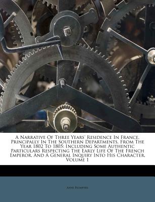 A Narrative of Three Years' Residence in France, Principally in the Southern Departments, from the Year 1802 to 1805: Including Some Authentic Particulars Respecting the Early Life of the French Emperor, and a General Inquiry Into His Character, Volume 1 - Plumptre, Anne