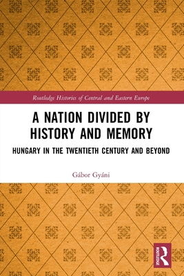 A Nation Divided by History and Memory: Hungary in the Twentieth Century and Beyond - Gyni, Gbor