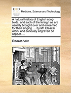 A Natural History of English Song-Birds, and Such of the Foreign as Are Usually Brought Over and Esteemed for Their Singing. ... by Mr. Eleazar Albin: And Curiously Engraven on Copper. ...