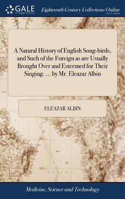 A Natural History of English Song-birds, and Such of the Foreign as are Usually Brought Over and Esteemed for Their Singing. ... by Mr. Eleazar Albin: And Curiously Engraven on Copper. - Albin, Eleazar