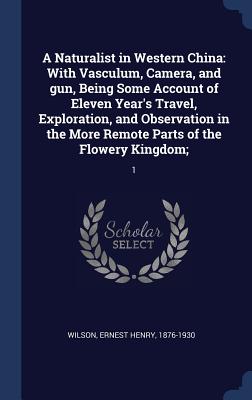 A Naturalist in Western China: With Vasculum, Camera, and gun, Being Some Account of Eleven Year's Travel, Exploration, and Observation in the More Remote Parts of the Flowery Kingdom; 1 - Wilson, Ernest Henry