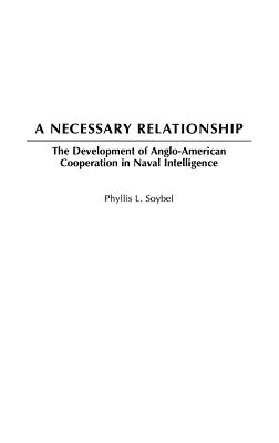 A Necessary Relationship: The Development of Anglo-American Cooperation in Naval Intelligence - Soybel, Phyllis L