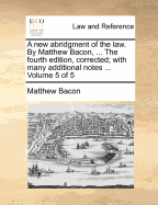 A New Abridgment of the Law. by Matthew Bacon, ... the Fourth Edition, Corrected; With Many Additional Notes ... Volume 5 of 5