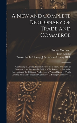 A New and Complete Dictionary of Trade and Commerce: Containing a Distinct Explanation of the General Principles of Commerce; an Accurate Definition of Its Terms ... a Particular Description of the Different Productions of Art and Nature, Which Are...; 2 - Mortimer, Thomas 1730-1810, and Adams, John 1735-1826 (Creator), and Boston Public Library) John Adams Lib (Creator)