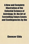 A New and Complete Illustration of the Celestial Science of Astrology: Or, the Art of Foretelling Future Events and Contingencies, by the Aspects, Positions, and Influences of the Heavenly Bodies: Founded on Natural Philosophy, Scripture, Reason, And...