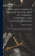 A New and Complete Treatise On the Arts of Tanning, Currying, and Leather-Dressing: Comprising All the Discoveries and Improvements Made in France, Great Britain, and the United States