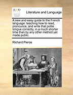 A new and Easy Guide to the French Language: Teaching how to Read, Pronounce, and Write That Polite Tongue Correctly, in a Much Shorter Time Than by any Other Method yet Made Public