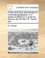 A New and Easy Introduction to Universal Geography; In a Series of Letters to a Youth at School: ... by the Rev. R. Turner, Jun. ... Illustrated with Copper-Plates, and a New Set of Maps