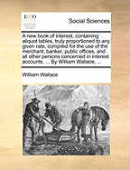 A New Book of Interest, Containing Aliquot Tables, Truly Proportioned to Any Given Rate, Compiled for the Use of the Merchant, Banker, Public Offices, and All Other Persons Concerned in Interest Accounts. ... by William Wallace, ...